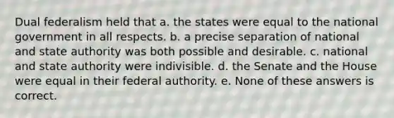 Dual federalism held that a. the states were equal to the national government in all respects. b. a precise separation of national and state authority was both possible and desirable. c. national and state authority were indivisible. d. the Senate and the House were equal in their federal authority. e. None of these answers is correct.