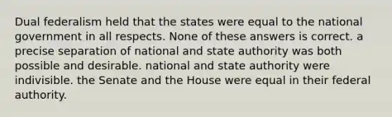 Dual federalism held that the states were equal to the national government in all respects. None of these answers is correct. a precise separation of national and state authority was both possible and desirable. national and state authority were indivisible. the Senate and the House were equal in their federal authority.