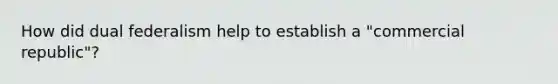 How did dual federalism help to establish a "commercial republic"?