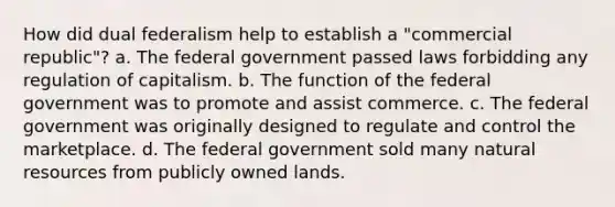 How did dual federalism help to establish a "commercial republic"? a. The federal government passed laws forbidding any regulation of capitalism. b. The function of the federal government was to promote and assist commerce. c. The federal government was originally designed to regulate and control the marketplace. d. The federal government sold many natural resources from publicly owned lands.