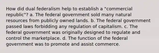 How did dual federalism help to establish a "commercial republic"? a. The federal government sold many natural resources from publicly owned lands. b. The federal government passed laws forbidding any regulation of capitalism. c. The federal government was originally designed to regulate and control the marketplace. d. The function of the federal government was to promote and assist commerce.