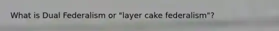 What is Dual Federalism or "layer cake federalism"?