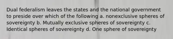 Dual federalism leaves the states and the national government to preside over which of the following a. nonexclusive spheres of sovereignty b. Mutually exclusive spheres of sovereignty c. Identical spheres of sovereignty d. One sphere of sovereignty