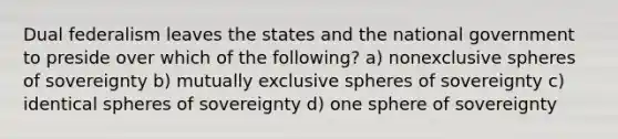 Dual federalism leaves the states and the national government to preside over which of the following? a) nonexclusive spheres of sovereignty b) mutually exclusive spheres of sovereignty c) identical spheres of sovereignty d) one sphere of sovereignty