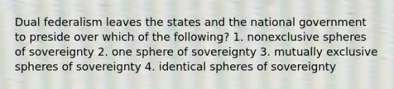 Dual federalism leaves the states and the national government to preside over which of the following? 1. nonexclusive spheres of sovereignty 2. one sphere of sovereignty 3. mutually exclusive spheres of sovereignty 4. identical spheres of sovereignty