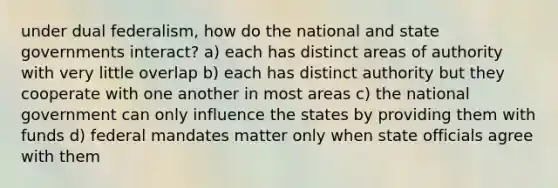 under dual federalism, how do the national and state governments interact? a) each has distinct areas of authority with very little overlap b) each has distinct authority but they cooperate with one another in most areas c) the national government can only influence the states by providing them with funds d) federal mandates matter only when state officials agree with them