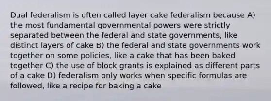 Dual federalism is often called layer cake federalism because A) the most fundamental governmental powers were strictly separated between the federal and state governments, like distinct layers of cake B) the federal and state governments work together on some policies, like a cake that has been baked together C) the use of block grants is explained as different parts of a cake D) federalism only works when specific formulas are followed, like a recipe for baking a cake