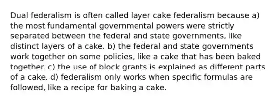 Dual federalism is often called layer cake federalism because a) the most fundamental governmental powers were strictly separated between the federal and state governments, like distinct layers of a cake. b) the federal and state governments work together on some policies, like a cake that has been baked together. c) the use of block grants is explained as different parts of a cake. d) federalism only works when specific formulas are followed, like a recipe for baking a cake.