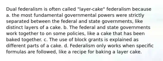 Dual federalism is often called "layer-cake" federalism because a. the most fundamental governmental powers were strictly separated between the federal and state governments, like distinct layers of a cake. b. The federal and state governments work together to on some policies, like a cake that has been baked together. c. The use of block grants is explained as different parts of a cake. d. Federalism only works when specific formulas are followed, like a recipe for baking a layer cake.