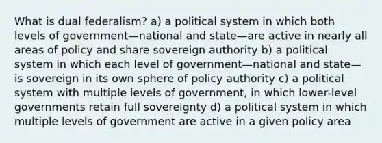 What is dual federalism? a) a political system in which both levels of government—national and state—are active in nearly all areas of policy and share sovereign authority b) a political system in which each level of government—national and state—is sovereign in its own sphere of policy authority c) a political system with multiple levels of government, in which lower-level governments retain full sovereignty d) a political system in which multiple levels of government are active in a given policy area