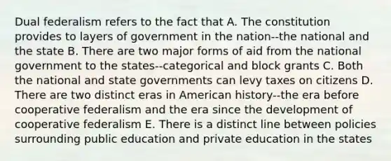 Dual federalism refers to the fact that A. The constitution provides to layers of government in the nation--the national and the state B. There are two major forms of aid from the national government to the states--categorical and block grants C. Both the national and state governments can levy taxes on citizens D. There are two distinct eras in American history--the era before cooperative federalism and the era since the development of cooperative federalism E. There is a distinct line between policies surrounding public education and private education in the states