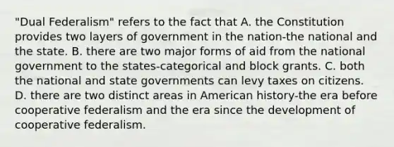 "Dual Federalism" refers to the fact that A. the Constitution provides two layers of government in the nation-the national and the state. B. there are two major forms of aid from the national government to the states-categorical and block grants. C. both the national and state governments can levy taxes on citizens. D. there are two distinct areas in American history-the era before cooperative federalism and the era since the development of cooperative federalism.