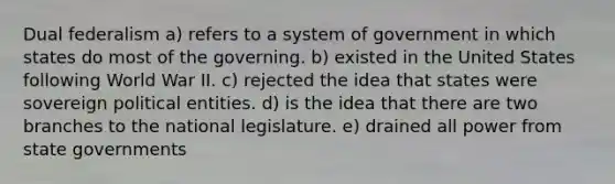 Dual federalism a) refers to a system of government in which states do most of the governing. b) existed in the United States following World War II. c) rejected the idea that states were sovereign political entities. d) is the idea that there are two branches to the national legislature. e) drained all power from state governments