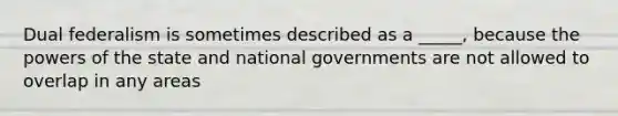 Dual federalism is sometimes described as a _____, because the powers of the state and national governments are not allowed to overlap in any areas