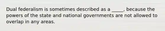 Dual federalism is sometimes described as a _____, because the powers of the state and national governments are not allowed to overlap in any areas.