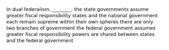 In dual federalism, ________. the state governments assume greater fiscal responsibility states and the national government each remain supreme within their own spheres there are only two branches of government the federal government assumes greater fiscal responsibility powers are shared between states and the federal government