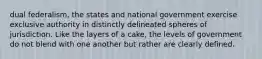 dual federalism, the states and national government exercise exclusive authority in distinctly delineated spheres of jurisdiction. Like the layers of a cake, the levels of government do not blend with one another but rather are clearly defined.