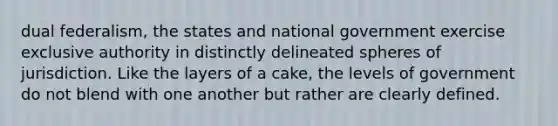 dual federalism, the states and national government exercise exclusive authority in distinctly delineated spheres of jurisdiction. Like the layers of a cake, the levels of government do not blend with one another but rather are clearly defined.