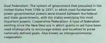 Dual Federalism: The system of government that prevailed in the United States from 1789 to 1937, in which most fundamental power governmental powers were shared between the federal and state governments, with the states exercising the most important powers. Cooperative Federalism: A type of federalism existing since the New Deal era in which grants-in-aid have been used strategically to encourage states and localities to purse nationally defined goals. Also known as intergovernmental cooperation.