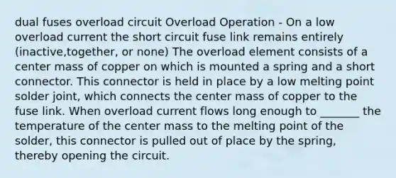 dual fuses overload circuit Overload Operation - On a low overload current the short circuit fuse link remains entirely (inactive,together, or none) The overload element consists of a center mass of copper on which is mounted a spring and a short connector. This connector is held in place by a low melting point solder joint, which connects the center mass of copper to the fuse link. When overload current flows long enough to _______ the temperature of the center mass to the melting point of the solder, this connector is pulled out of place by the spring, thereby opening the circuit.