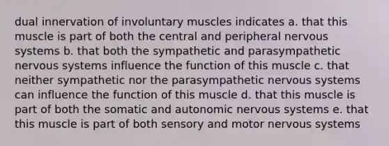 dual innervation of involuntary muscles indicates a. that this muscle is part of both the central and peripheral nervous systems b. that both the sympathetic and parasympathetic nervous systems influence the function of this muscle c. that neither sympathetic nor the parasympathetic nervous systems can influence the function of this muscle d. that this muscle is part of both the somatic and autonomic nervous systems e. that this muscle is part of both sensory and motor nervous systems