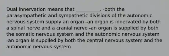 Dual innervation means that __________. -both the parasympathetic and sympathetic divisions of the autonomic nervous system supply an organ -an organ is innervated by both a spinal nerve and a cranial nerve -an organ is supplied by both the somatic nervous system and the autonomic nervous system -an organ is supplied by both the central nervous system and the autonomic nervous system