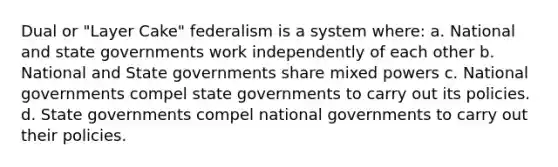 Dual or "Layer Cake" federalism is a system where: a. National and state governments work independently of each other b. National and State governments share mixed powers c. National governments compel state governments to carry out its policies. d. State governments compel national governments to carry out their policies.