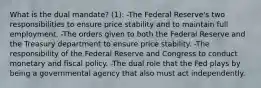 What is the dual mandate? (1): -The Federal Reserve's two responsibilities to ensure price stability and to maintain full employment. -The orders given to both the Federal Reserve and the Treasury department to ensure price stability. -The responsibility of the Federal Reserve and Congress to conduct monetary and fiscal policy. -The dual role that the Fed plays by being a governmental agency that also must act independently.