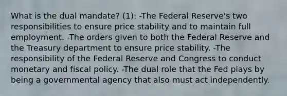 What is the dual mandate? (1): -The Federal Reserve's two responsibilities to ensure price stability and to maintain full employment. -The orders given to both the Federal Reserve and the Treasury department to ensure price stability. -The responsibility of the Federal Reserve and Congress to conduct monetary and fiscal policy. -The dual role that the Fed plays by being a governmental agency that also must act independently.