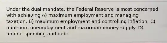 Under the dual mandate, the Federal Reserve is most concerned with achieving A) maximum employment and managing taxation. B) maximum employment and controlling inflation. C) minimum unemployment and maximum money supply. D) federal spending and debt.