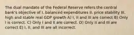 The dual mandate of the Federal Reserve refers the central bank's objective of I. balanced expenditures II. price stability III. high and stable real GDP growth A) I, II and III are correct B) Only I is correct. C) Only I and II are correct. D) Only II and III are correct E) I, II, and III are all incorrect.