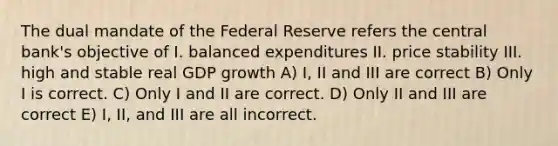 The dual mandate of the Federal Reserve refers the central bank's objective of I. balanced expenditures II. price stability III. high and stable real GDP growth A) I, II and III are correct B) Only I is correct. C) Only I and II are correct. D) Only II and III are correct E) I, II, and III are all incorrect.