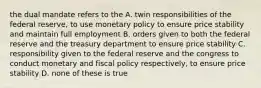 the dual mandate refers to the A. twin responsibilities of the federal reserve, to use monetary policy to ensure price stability and maintain full employment B. orders given to both the federal reserve and the treasury department to ensure price stability C. responsibility given to the federal reserve and the congress to conduct monetary and fiscal policy respectively, to ensure price stability D. none of these is true