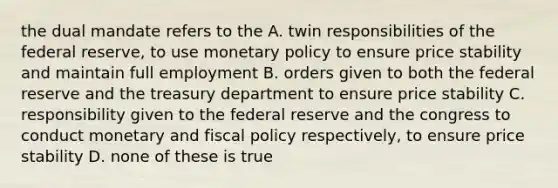 the dual mandate refers to the A. twin responsibilities of the federal reserve, to use <a href='https://www.questionai.com/knowledge/kEE0G7Llsx-monetary-policy' class='anchor-knowledge'>monetary policy</a> to ensure price stability and maintain full employment B. orders given to both the federal reserve and the treasury department to ensure price stability C. responsibility given to the federal reserve and the congress to conduct monetary and <a href='https://www.questionai.com/knowledge/kPTgdbKdvz-fiscal-policy' class='anchor-knowledge'>fiscal policy</a> respectively, to ensure price stability D. none of these is true