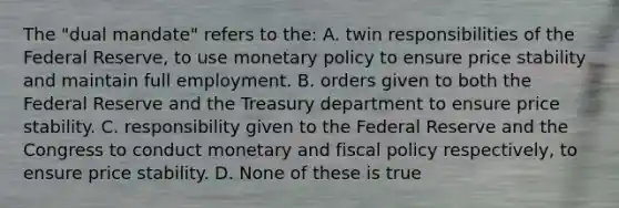 The "dual mandate" refers to the: A. twin responsibilities of the Federal Reserve, to use <a href='https://www.questionai.com/knowledge/kEE0G7Llsx-monetary-policy' class='anchor-knowledge'>monetary policy</a> to ensure price stability and maintain full employment. B. orders given to both the Federal Reserve and the Treasury department to ensure price stability. C. responsibility given to the Federal Reserve and the Congress to conduct monetary and <a href='https://www.questionai.com/knowledge/kPTgdbKdvz-fiscal-policy' class='anchor-knowledge'>fiscal policy</a> respectively, to ensure price stability. D. None of these is true