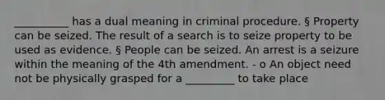 __________ has a dual meaning in criminal procedure. § Property can be seized. The result of a search is to seize property to be used as evidence. § People can be seized. An arrest is a seizure within the meaning of the 4th amendment. - o An object need not be physically grasped for a _________ to take place