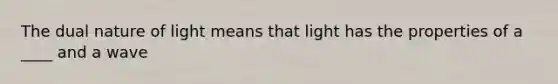 The dual nature of light means that light has the properties of a ____ and a wave