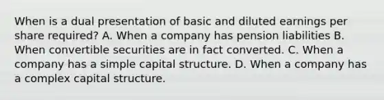 When is a dual presentation of basic and diluted earnings per share required? A. When a company has pension liabilities B. When convertible securities are in fact converted. C. When a company has a simple capital structure. D. When a company has a complex capital structure.