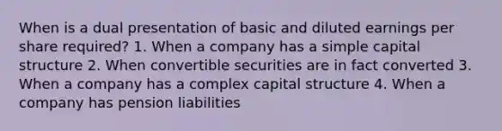 When is a dual presentation of basic and diluted earnings per share required? 1. When a company has a simple capital structure 2. When convertible securities are in fact converted 3. When a company has a complex capital structure 4. When a company has pension liabilities