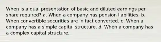 When is a dual presentation of basic and diluted earnings per share required? a. When a company has pension liabilities. b. When convertible securities are in fact converted. c. When a company has a simple capital structure. d. When a company has a complex capital structure.