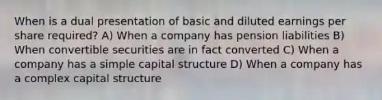 When is a dual presentation of basic and diluted earnings per share required? A) When a company has pension liabilities B) When convertible securities are in fact converted C) When a company has a simple capital structure D) When a company has a complex capital structure