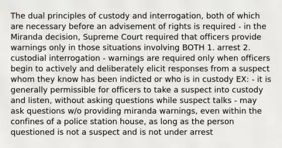 The dual principles of custody and interrogation, both of which are necessary before an advisement of rights is required - in the Miranda decision, Supreme Court required that officers provide warnings only in those situations involving BOTH 1. arrest 2. custodial interrogation - warnings are required only when officers begin to actively and deliberately elicit responses from a suspect whom they know has been indicted or who is in custody EX: - it is generally permissible for officers to take a suspect into custody and listen, without asking questions while suspect talks - may ask questions w/o providing miranda warnings, even within the confines of a police station house, as long as the person questioned is not a suspect and is not under arrest