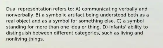 Dual representation refers to: A) communicating verbally and nonverbally. B) a symbolic artifact being understood both as a real object and as a symbol for something else. C) a symbol standing for more than one idea or thing. D) infants' ability to distinguish between different categories, such as living and nonliving things.
