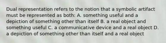 Dual representation refers to the notion that a symbolic artifact must be represented as both: A. something useful and a depiction of something other than itself B. a real object and something useful C. a communicative device and a real object D. a depiction of something other than itself and a real object