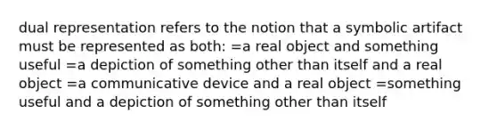 dual representation refers to the notion that a symbolic artifact must be represented as both: =a real object and something useful =a depiction of something other than itself and a real object =a communicative device and a real object =something useful and a depiction of something other than itself