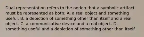 Dual representation refers to the notion that a symbolic artifact must be represented as both: A. a real object and something useful. B. a depiction of something other than itself and a real object. C. a communicative device and a real object. D. something useful and a depiction of something other than itself.