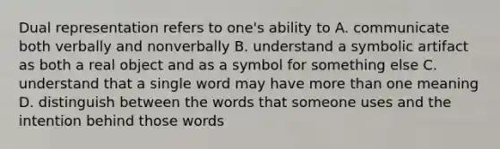 Dual representation refers to one's ability to A. communicate both verbally and nonverbally B. understand a symbolic artifact as both a real object and as a symbol for something else C. understand that a single word may have more than one meaning D. distinguish between the words that someone uses and the intention behind those words