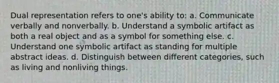 Dual representation refers to one's ability to: a. Communicate verbally and nonverbally. b. Understand a symbolic artifact as both a real object and as a symbol for something else. c. Understand one symbolic artifact as standing for multiple abstract ideas. d. Distinguish between different categories, such as living and nonliving things.