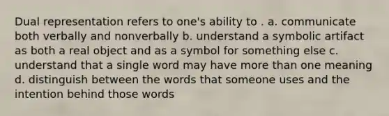 Dual representation refers to one's ability to . a. communicate both verbally and nonverbally b. understand a symbolic artifact as both a real object and as a symbol for something else c. understand that a single word may have more than one meaning d. distinguish between the words that someone uses and the intention behind those words