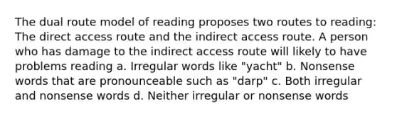 The dual route model of reading proposes two routes to reading: The direct access route and the indirect access route. A person who has damage to the indirect access route will likely to have problems reading a. Irregular words like "yacht" b. Nonsense words that are pronounceable such as "darp" c. Both irregular and nonsense words d. Neither irregular or nonsense words